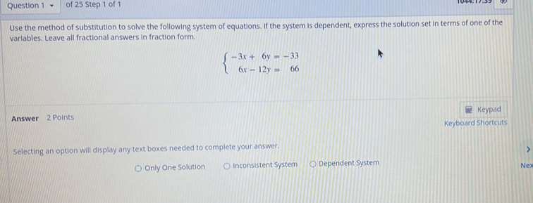 Use the method of substitution to solve the following system of equations. If the system is dependent, express the solution set in terms of one of the
variables. Leave all fractional answers in fraction form.
beginarrayl -3x+6y=-33 6x-12y=66endarray.
Keypad
Answer 2 Points
Keyboard Shortcuts
Selecting an option will display any text boxes needed to complete your answer.
)
Only One Solution Inconsistent System Dependent System Nex