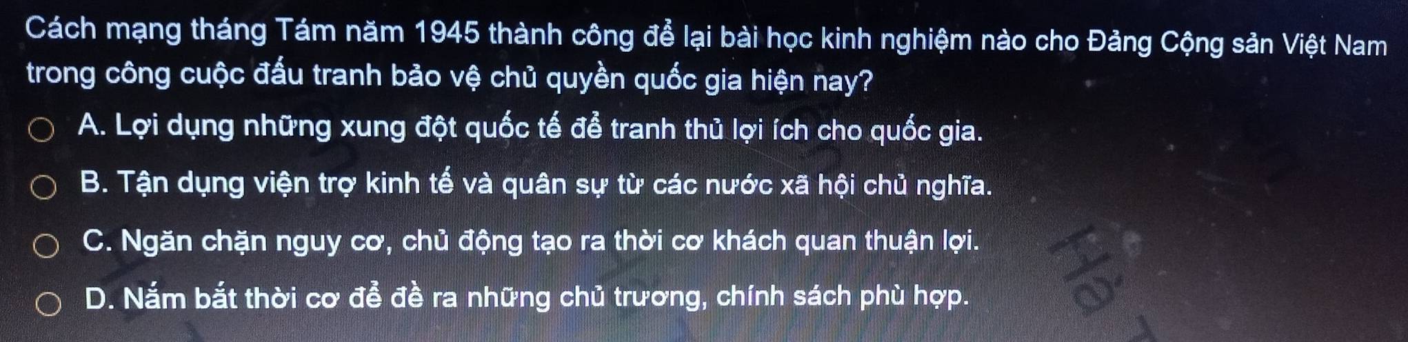 Cách mạng tháng Tám năm 1945 thành công để lại bài học kinh nghiệm nào cho Đảng Cộng sản Việt Nam
trong công cuộc đấu tranh bảo vệ chủ quyền quốc gia hiện nay?
A. Lợi dụng những xung đột quốc tế để tranh thủ lợi ích cho quốc gia.
B. Tận dụng viện trợ kinh tế và quân sự từ các nước xã hội chủ nghĩa.
C. Ngăn chặn nguy cơ, chủ động tạo ra thời cơ khách quan thuận lợi.
D. Nắm bắt thời cơ đễ đề ra những chủ trương, chính sách phù hợp.