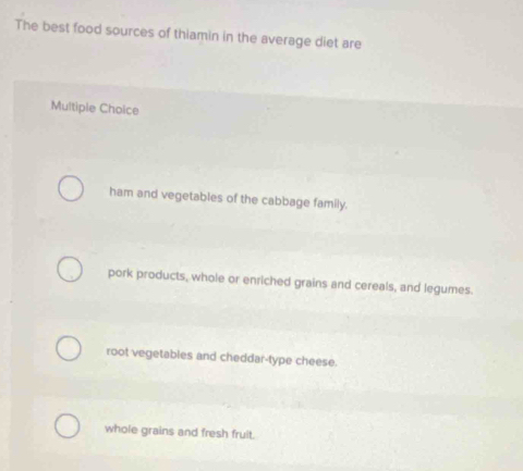 The best food sources of thiamin in the average diet are
Multiple Choice
ham and vegetables of the cabbage family.
pork products, whole or enriched grains and cereals, and legumes.
root vegetables and cheddar-type cheese.
whole grains and fresh fruit.