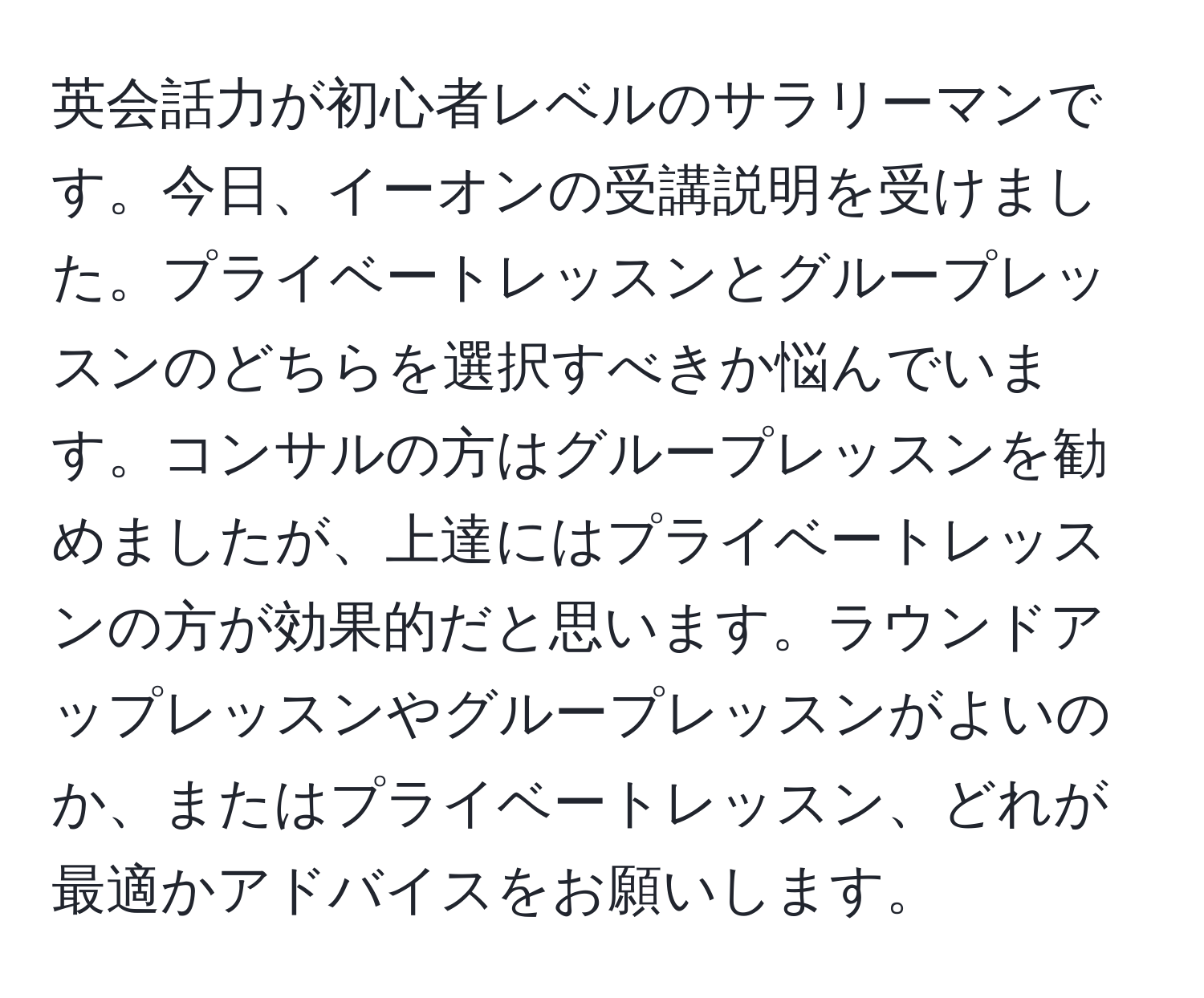 英会話力が初心者レベルのサラリーマンです。今日、イーオンの受講説明を受けました。プライベートレッスンとグループレッスンのどちらを選択すべきか悩んでいます。コンサルの方はグループレッスンを勧めましたが、上達にはプライベートレッスンの方が効果的だと思います。ラウンドアップレッスンやグループレッスンがよいのか、またはプライベートレッスン、どれが最適かアドバイスをお願いします。