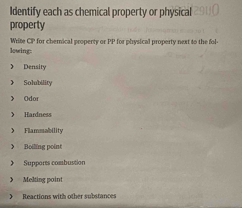 Identify each as chemical property or physical 
property 
Write CP for chemical property or PP for physical property next to the fol- 
lowing: 
Density 
Solubility 
Odor 
Hardness 
Flammability 
Boiling point 
Supports combustion 
Melting point 
Reactions with other substances