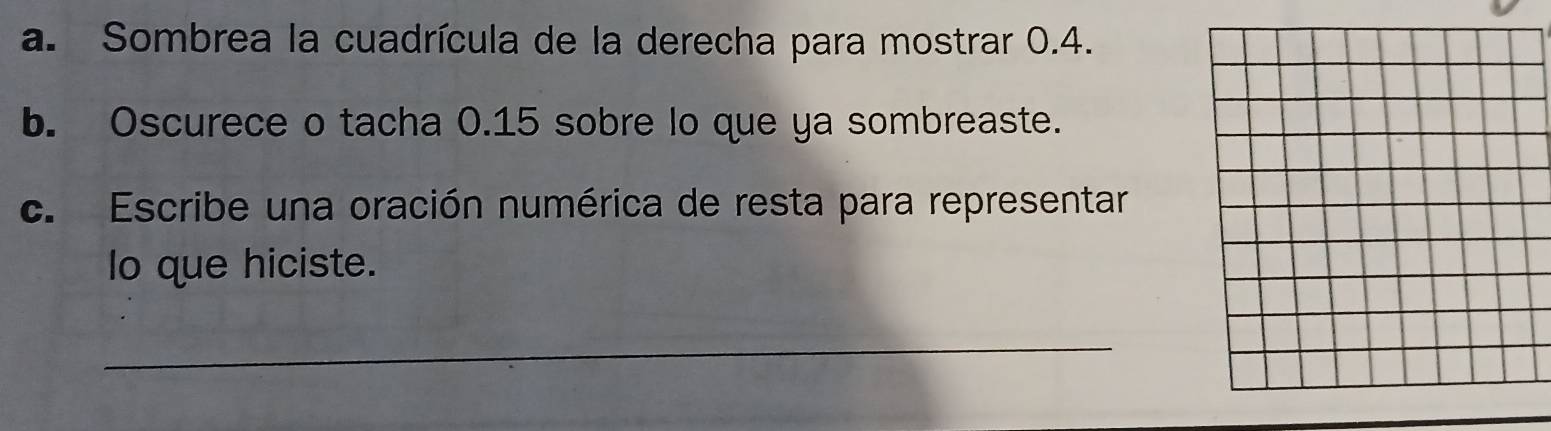 Sombrea la cuadrícula de la derecha para mostrar 0.4. 
b. Oscurece o tacha 0.15 sobre lo que ya sombreaste. 
c. Escribe una oración numérica de resta para representar 
lo que hiciste. 
_