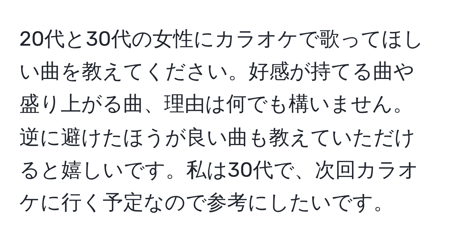 20代と30代の女性にカラオケで歌ってほしい曲を教えてください。好感が持てる曲や盛り上がる曲、理由は何でも構いません。逆に避けたほうが良い曲も教えていただけると嬉しいです。私は30代で、次回カラオケに行く予定なので参考にしたいです。