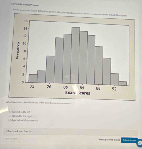 Current Attempt in Progress
Scores on an exam (out of 100 points) given in a large introductory statistics course are displayed in the provided histogram
Which best describes the shape of the distribution of exam scores?
Skewed to the left
Skewed to the righ!
Approximately symmetric
eTextbook and Media
Save for Laler Attempts: 0 of 3 used Submit Arnwee