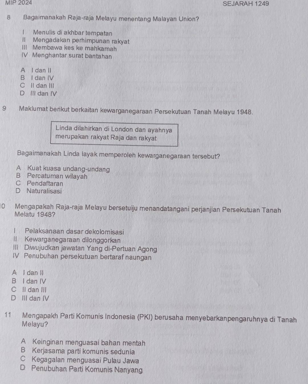 MIP 2024 SEJARAH 1249
8 Bagaimanakah Raja-raja Melayu menentang Malayan Union?
[ Menulis di akhbar tempatan
l Mengadakan perhimpunan rakyat
III Membawa kes ke mahkamah
IV Menghantar surat bantahan
A I dan II
B I dan IV
C ll dan III
D Ill dan IV
9 Maklumat berikut berkaitan kewarganegaraan Persekutuan Tanah Melayu 1948.
Linda dilahirkan di London dan ayahnya
merupakan rakyat Raja dan rakyat
Bagaimanakah Linda layak memperoleh kewarganegaraan tersebut?
A Kuat kuasa undang-undang
B Percatuman wilayah
C Pendaftaran
D Naturalisasi
10 Mengapakah Raja-raja Melayu berșetuiju menandatangani perjanjian Persekutuan Tanah
Melatu 1948?
I Pelaksanaan dasar dekolomisasi
I Kewarganegaraan dilonggorkan
III Diwujudkan jawatan Yang di-Pertuan Agong
IV Penubuhan persekutuan bertaraf naungan
A l dan II
B I dan IV
C Il dan III
D III dan IV
11 Mengapakh Parti Komunis Indonesia (PKI) berusaha menyebarkanpengaruhnya di Tanah
Melayu?
A Keinginan menguasai bahan mentah
B Kerjasama parti komunis sedunia
C Kegagalan menguasai Pulau Jawa
D Penubuhan Parti Komunis Nanyang