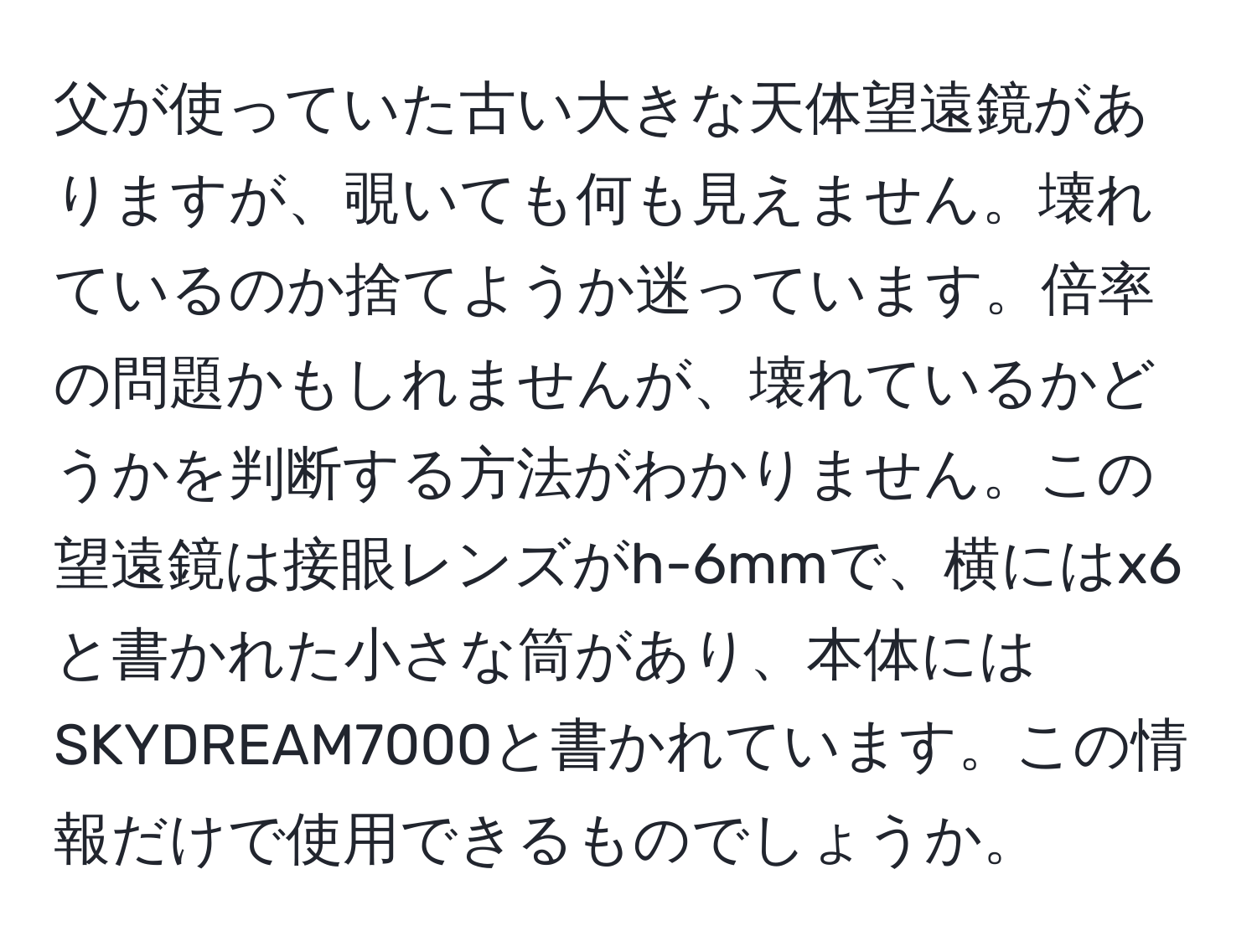 父が使っていた古い大きな天体望遠鏡がありますが、覗いても何も見えません。壊れているのか捨てようか迷っています。倍率の問題かもしれませんが、壊れているかどうかを判断する方法がわかりません。この望遠鏡は接眼レンズがh-6mmで、横にはx6と書かれた小さな筒があり、本体にはSKYDREAM7000と書かれています。この情報だけで使用できるものでしょうか。