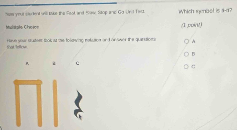 Now yout student will take the Fast and Slow, Stop and Go Unit Test. Which symbol is ti-ti? 
Multiple Choice (1 point) 
Have your student look at the following notation and answer the questions 
A 
tat follow. 
B 
A B C 
C