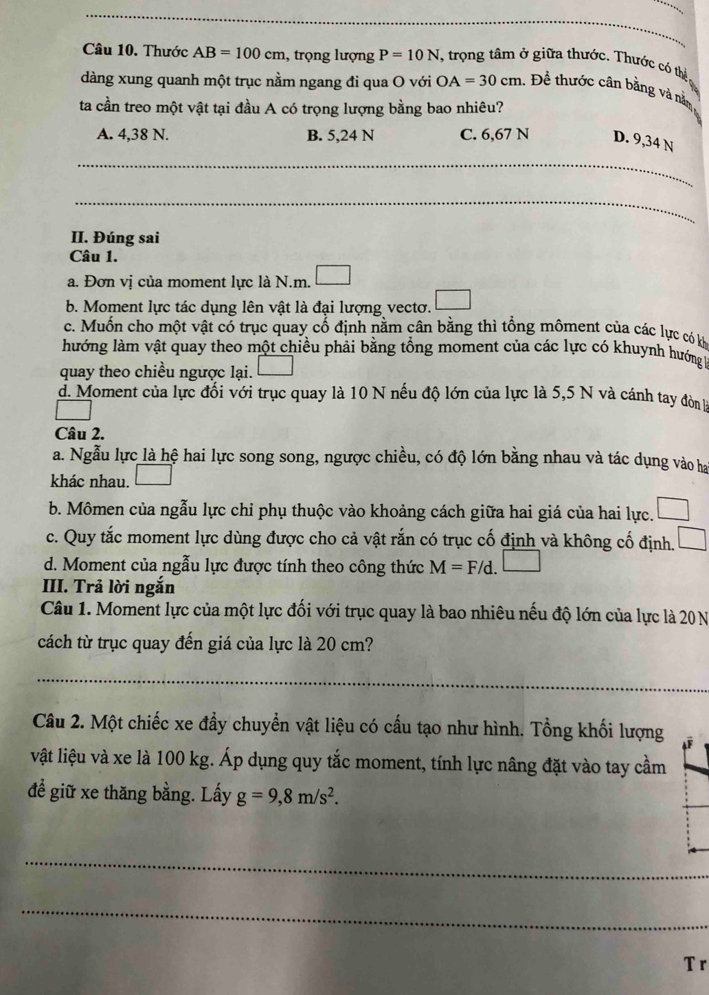 Thước AB=100cm , trọng lượng P=10N , trọng tâm ở giữa thước. Thước có thể
dàng xung quanh một trục nằm ngang đi qua O với OA=30cm 1. Để thước cân bằng và nằm
ta cần treo một vật tại đầu A có trọng lượng bằng bao nhiêu?
A. 4,38 N. B. 5,24 N C. 6,67 N
D. 9,34 N
_
_
II. Đúng sai
Câu 1.
a. Đơn vị của moment lực là N.m.
b. Moment lực tác dụng lên vật là đại lượng vectơ.
c. Muốn cho một vật có trục quay cố định nằm cân bằng thì tổng môment của các lực có kh
lướng làm vật quay theo một chiều phải bằng tổng moment của các lực có khuynh hướng 1
quay theo chiều ngược lại.
d. Moment của lực đối với trục quay là 10 N nếu độ lớn của lực là 5,5 N và cánh tay đònh
Câu 2.
a. Ngẫu lực là hệ hai lực song song, ngược chiều, có độ lớn bằng nhau và tác dụng vào ha
khác nhau.
b. Mômen của ngẫu lực chỉ phụ thuộc vào khoảng cách giữa hai giá của hai lực.
c. Quy tắc moment lực dùng được cho cả vật rắn có trục cố định và không cố định.
d. Moment của ngẫu lực được tính theo công thức M=F/d.□
III. Trả lời ngắn
Câu 1. Moment lực của một lực đối với trục quay là bao nhiêu nếu độ lớn của lực là 20 N
cách từ trục quay đến giá của lực là 20 cm?
_
Câu 2. Một chiếc xe đẩy chuyển vật liệu có cấu tạo như hình. Tổng khối lượng
vật liệu và xe là 100 kg. Áp dụng quy tắc moment, tính lực nâng đặt vào tay cầm
để giữ xe thăng bằng. Lấy g=9,8m/s^2.
_
_
T r