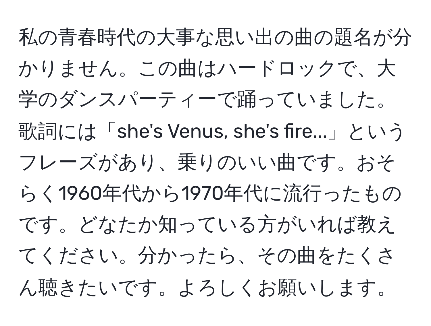 私の青春時代の大事な思い出の曲の題名が分かりません。この曲はハードロックで、大学のダンスパーティーで踊っていました。歌詞には「she's Venus, she's fire...」というフレーズがあり、乗りのいい曲です。おそらく1960年代から1970年代に流行ったものです。どなたか知っている方がいれば教えてください。分かったら、その曲をたくさん聴きたいです。よろしくお願いします。