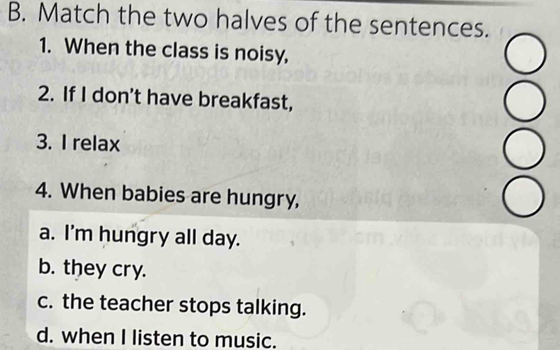 Match the two halves of the sentences.
1. When the class is noisy,
2. If I don't have breakfast,
3. I relax
4. When babies are hungry,
a. I'm hungry all day.
b. they cry.
c. the teacher stops talking.
d. when I listen to music.