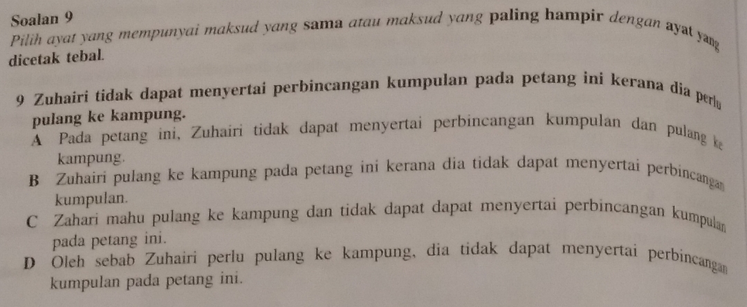 Soalan 9
Pilih ayat yang mempunyai maksud yang sama atau maksud yang paling hampir dengan ayat yang
dicetak tebal.
9 Zuhairi tidak dapat menyertai perbincangan kumpulan pada petang ini kerana dia perlu
pulang ke kampung.
A Pada petang ini, Zuhairi tidak dapat menyertai perbincangan kumpulan dan pulang ka
kampung.
B Zuhairi pulang ke kampung pada petang ini kerana dia tidak dapat menyertai perbincanga
kumpulan.
C Zahari mahu pulang ke kampung dan tidak dapat dapat menyertai perbincangan kumpulan
pada petang ini.
D Oleh sebab Zuhairi perlu pulang ke kampung, dia tidak dapat menyertai perbincangan
kumpulan pada petang ini.