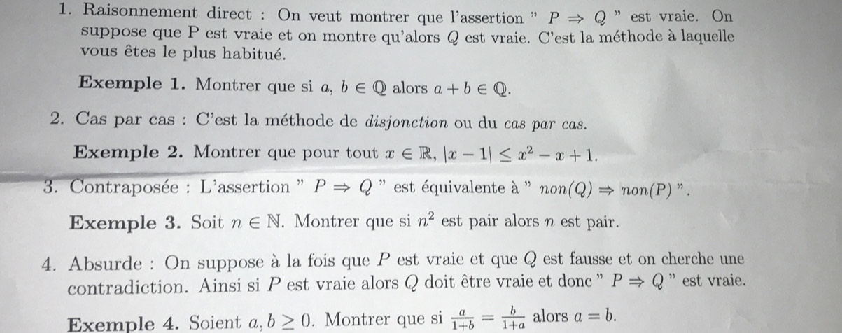 Raisonnement direct : On veut montrer que l'assertion ' PRightarrow Q ” est vraie. On 
suppose que P est vraie et on montre qu'alors Q est vraie. C'est la méthode à laquelle 
vous êtes le plus habitué. 
Exemple 1. Montrer que si a, b∈ Q alors a+b∈ Q. 
2. Cas par cas : C'est la méthode de disjonction ou du cas par cas. 
Exemple 2. Montrer que pour tout x∈ R, |x-1|≤ x^2-x+1. 
* 3. Contraposée : L'assertion '' PRightarrow Q '' est équivalente à '' non(Q)Rightarrow non(P)". 
Exemple 3. Soit n∈ N. Montrer que si n^2 est pair alors n est pair. 
4. Absurde : On suppose à la fois que P est vraie et que Q est fausse et on cherche une 
contradiction. Ainsi si P est vraie alors Q doit être vraie et donc ” PRightarrow Q ” est vraie. 
Exemple 4. Soient a, b≥ 0. Montrer que si  a/1+b = b/1+a  alors a=b.