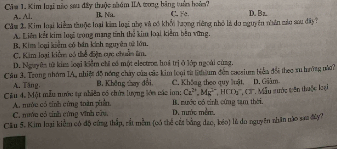 Kim loại nào sau đây thuộc nhóm IIA trong bảng tuần hoàn?
A. Al. B. Na. C. Fe. D. Ba.
Câu 2. Kim loại kiềm thuộc loại kim loại nhẹ và có khối lượng riêng nhỏ là do nguyên nhân nào sau đây?
A. Liên kết kim loại trong mạng tinh thể kim loại kiểm bền vững.
B. Kim loại kiểm có bán kính nguyên tử lớn.
C. Kim loại kiềm có thế điện cực chuẩn âm.
D. Nguyên tử kim loại kiềm chỉ có một electron hoá trị ở lớp ngoài cùng.
Câu 3. Trong nhóm IA, nhiệt độ nóng chảy của các kim loại từ lithium đến caesium biến đổi theo xu hướng nào?
A. Tăng. B. Không thay đổi. C. Không theo quy luật. D. Giảm.
Câu 4. Một mẫu nước tự nhiên có chứa lượng lớn các ion: Ca^(2+), Mg^(2+), HCO_3^- '' C' ẫu nước trên thuộc loại
A. nước có tính cứng toàn phần. B. nước có tính cứng tạm thời.
C. nước có tính cứng vĩnh cứu. D. nước mềm.
Câu 5. Kim loại kiềm có độ cứng thấp, rất mềm (có thể cắt bằng đao, kéo) là do nguyên nhân nào sau đây?