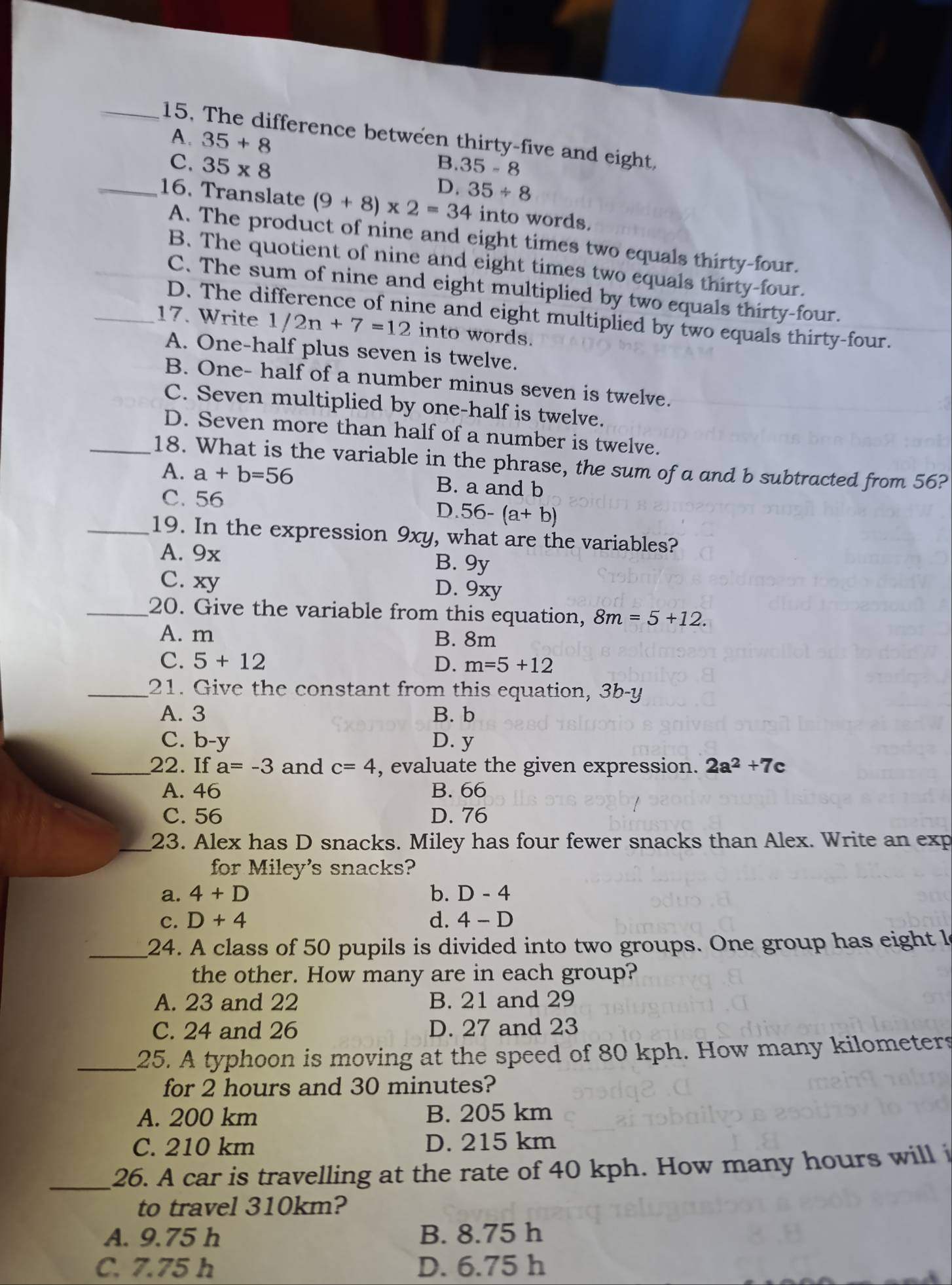 The difference between thirty-five and eight,
A. 35+8
B. 35-8
C. 35* 8 D. 35/ 8
_16. Translate (9+8)* 2=34 into words.
A. The product of nine and eight times two equals thirty-four.
B. The quotient of nine and eight times two equals thirty-four.
C. The sum of nine and eight multiplied by two equals thirty-four.
D. The difference of nine and eight multiplied by two equals thirty-four.
_17. Write 1/2n+7=12 into words.
A. One-half plus seven is twelve.
B. One- half of a number minus seven is twelve.
C. Seven multiplied by one-half is twelve.
D. Seven more than half of a number is twelve.
_18. What is the variable in the phrase, the sum of a and b subtracted from 56?
A. a+b=56 B. a and b
C. 56 D. 56-(a+b)
_19. In the expression 9xy, what are the variables?
A. 9x B. 9y
C. xy D. 9xy
_20. Give the variable from this equation, 8m=5+12.
A. m B. 8m
C. 5+12 D. m=5+12
_21. Give the constant from this equation, 3b-y
A. 3 B. b
C. 1 O- v D. y
_22. If a=-3 and c=4 , evaluate the given expression. 2a^2+7c
A. 46 B. 66
C. 56 D. 76
_23. Alex has D snacks. Miley has four fewer snacks than Alex. Write an exp
for Miley's snacks?
a. 4+D b. D-4
C. D+4 d. 4-D
_24. A class of 50 pupils is divided into two groups. One group has eight l
the other. How many are in each group?
A. 23 and 22 B. 21 and 29
C. 24 and 26 D. 27 and 23
_25. A typhoon is moving at the speed of 80 kph. How many kilometers
for 2 hours and 30 minutes?
A. 200 km B. 205 km
C. 210 km D. 215 km
_26. A car is travelling at the rate of 40 kph. How many hours will i
to travel 310km?
A. 9.75 h B. 8.75 h
C. 7.75 h D. 6.75 h