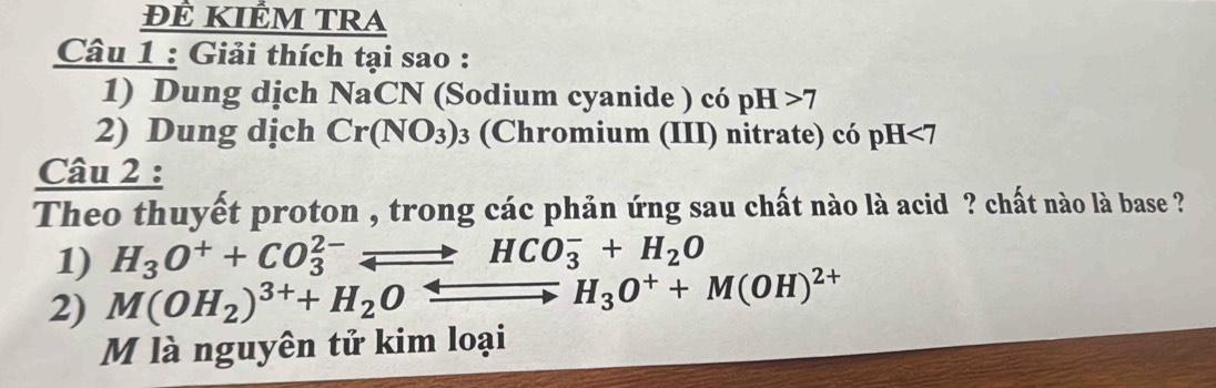 ĐÊ KIÊM TRA 
Câu 1 : Giải thích tại sao : 
1) Dung dịch NaCN (Sodium cyanide ) có pH>7
2) Dung dịch Cr(NO_3)_3 (Chromium (III) nitrate) có pH<7</tex> 
Câu 2 : 
Theo thuyết proton , trong các phản ứng sau chất nào là acid ? chất nào là base ? 
1) H_3O^++CO_3^((2-)leftharpoons HCO_3^-+H_2)O
2) M(OH_2)^3++H_2Oxrightarrow Longleftrightarrow H_3O^++M(OH)^2+
M là nguyên tử kim loại