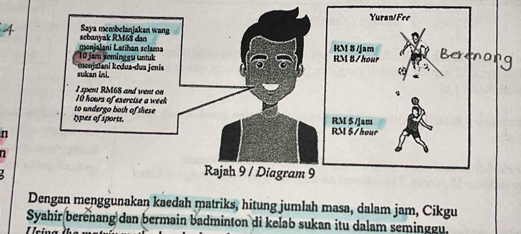 Dengan menggunakan kaedah matriks, hitung jumlah masa, dalam jam, Cikgu 
Syahir berenang dan bermain badminton di kelab sukan itu dalam seminggu. 
Usina