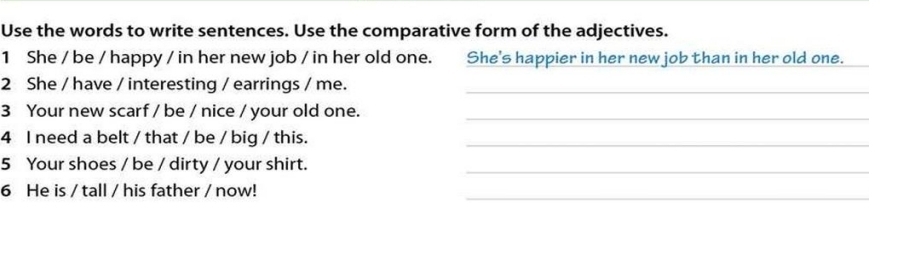 Use the words to write sentences. Use the comparative form of the adjectives. 
1 She / be / happy / in her new job / in her old one. She's happier in her new job than in her old one. 
2 She / have / interesting / earrings / me._ 
3 Your new scarf / be / nice / your old one._ 
4 I need a belt / that / be / big / this._ 
5 Your shoes / be / dirty / your shirt._ 
6 He is / tall / his father / now! 
_