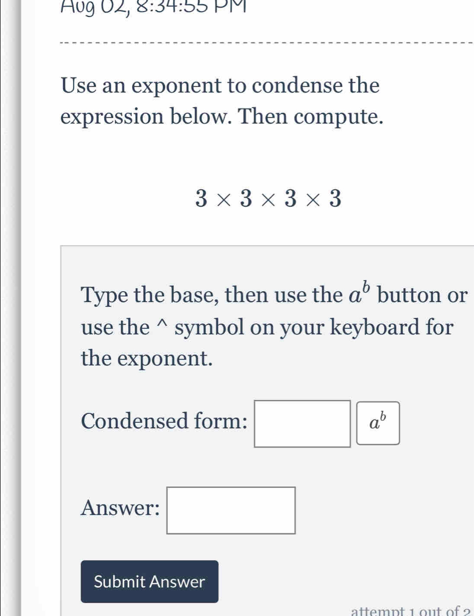 Aug O2, 8:34:55 PM 
Use an exponent to condense the 
expression below. Then compute.
3* 3* 3* 3
Type the base, then use the a^b button or 
use the^(symbol on your keyboard for 
the exponent. 
Condensed form: □ a^b)
Answer: □ 
Submit Answer 
attemnt 1 out of 2