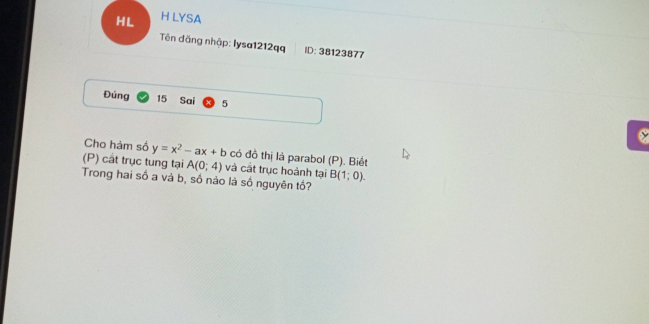 LYSA 
Tên đăng nhập: lysa1212qq ID: 38123877 
Đúng 15 Sai 5 
Cho hàm số y=x^2-ax+b có đồ thị là parabol (P). Biết 
(P) cắt trục tung tại A(0;4) và cắt trục hoành tại B(1;0). 
Trong hai số a và b, số nào là số nguyên tổ?