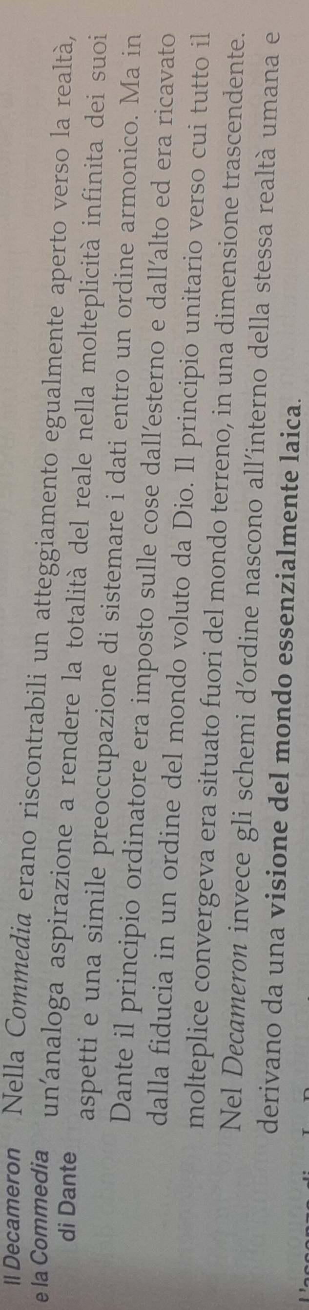 ll Decameron Nella Commedia erano riscontrabili un atteggiamento egualmente aperto verso la realtà, 
di Dante 
e la Commedia un'analoga aspirazione a rendere la totalità del reale nella molteplicità infinita dei suoi 
aspetti e una simile preoccupazione di sistemare i dati entro un ordine armonico. Ma in 
Dante il principio ordinatore era imposto sulle cose dall’esterno e dall’alto ed era ricavato 
dalla fiducia in un ordine del mondo voluto da Dio. Il principio unitario verso cui tutto il 
molteplice convergeva era situato fuori del mondo terreno, in una dimensione trascendente. 
Nel Decameron invece gli schemi d'ordine nascono all'interno della stessa realtà umana e 
derivano da una visione del mondo essenzialmente laica.