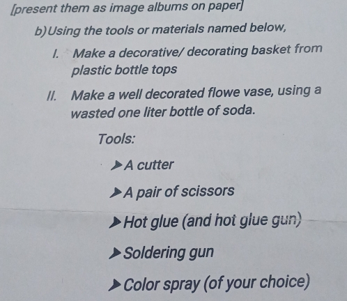 [present them as image albums on paper] 
b)Using the tools or materials named below, 
I. Make a decorative/ decorating basket from 
plastic bottle tops 
Il. Make a well decorated flowe vase, using a 
wasted one liter bottle of soda. 
Tools: 
A cutter 
A pair of scissors 
Hot glue (and hot glue gun) 
Soldering gun 
Color spray (of your choice)