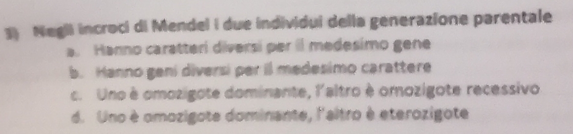 Negli incroci di Mendel I due individui della generazione parentale
a. Hanno caratteri diversi per il medesimo gene
b. Hanno geni diversi per il medesimo carattere
c. Uno è omozigote dominante, l'altro è omozigote recessivo
d. Uno è omozigote dominante, l'altro è eterozigote