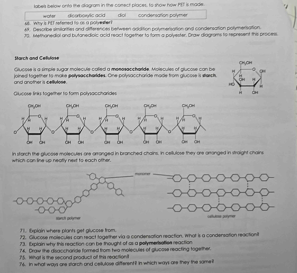 labels below onto the diagram in the correct places, to show how PET is made.
water dicarboxylic acid diol condensation polymer
68. Why is PET referred to as a polyester?
69. Describe similarities and differences between addition polymerisation and condensation polymerisation.
70. Methanediol and butanedioic acid react together to form a polyester. Draw diagrams to represent this process.
Starch and Cellulose
CH₂OH
Glucose is a simple sugar molecule called a monosaccharide. Molecules of glucose can be H OH
joined together to make polysaccharides. One polysaccharide made from glucose is starch, H
and another is cellulose. OH H
HO H
Glucose links together to form polysaccharides
OH
In starch the glucose molecules are arranged in branched chains. In cellulose they are arranged in straight chains
which can line up neatly next to each other.
71. Explain where plants get glucose from.
72. Glucose molecules can react together via a condensation reaction. What is a condensation reaction?
73. Explain why this reaction can be thought of as a polymerisation reaction
74. Draw the disaccharide formed from two molecules of glucose reacting together.
75. What is the second product of this reaction?
76. In what ways are starch and cellulose different? In which ways are they the same?