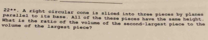 22^(**). A right circular cone is sliced into three pieces by planes 
parallel to its base. All of the these pieces have the same height. 
What is the ratio of the volume of the second-largest piece to the 
volume of the largest piece?