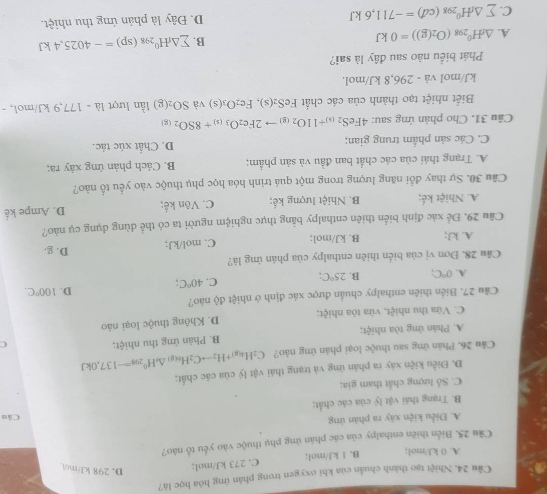 Cầu 24. Nhiệt tạo thành chuẩn của khi oxygen trong phản ứng hóa học là?
A. 0 kJ/mol; B. l kJ/mol; C. 273 kJ/mol;
D. 298 kJ/mol
Câu 25. Biển thiên enthalpy của các phản ứng phụ thuộc vào yếu tố nào?
A. Điều kiện xảy ra phản ứng Câu
B. Trạng thái vật lý của các chất;
C. Số lượng chất tham gia;
D. Điều kiện xáy ra phản ứng và trạng thái vật lý của các chất;
Câu 26. Phản ứng sau thuộc loại phản ứng nào? C_2H_4(g)+H_2to C_2H_6(g)Delta _rH^0_298=-137,0kJ
A. Phản ứng tòa nhiệt; B. Phản ứng thu nhiệt;
C
C. Vừa thu nhiệt, vừa tòa nhiệt; D. Không thuộc loại nào
Cầu 27. Biển thiên enthalpy chuẩn được xác định ở nhiệt độ nào?
D.
A. 0°C
B. 25°C;
C. 40°C; 100°C.
Câu 28. Đơn vị của biến thiên enthalpy của phản ứng là?
A. kJ; B. kJ/mol; C. mol/kJ;
D. g.
Cầu 29. Để xác định biến thiên enthalpy bằng thực nghiệm người ta có thể dùng dụng cụ nào?
A. Nhiệt kế; B. Nhiệt lượng kế; C. Vôn kế; D. Ampe kế
Câu 30. Sự thay đổi năng lượng trong một quá trình hóa học phụ thuộc vào yếu tố nào?
A. Trạng thái của các chất ban đầu và sản phẩm; B. Cách phản ứng xảy ra;
C. Các sản phẩm trung gian; D. Chất xúc tác.
Câu 31. Cho phản ứng sau: 4FeS_2(s)+11O_2(g)to 2Fe_2O_3(s)+8SO_2(g)
Biết nhiệt tạo thành của các chất FeS_2(s),Fe_2O_3(s) và SO_2(g) lần lượt 1a-177,9 kJ/mol, -
kJ/mol và - 296,8 kJ/mol.
Phát biểu nào sau đây là sai?
A. △ _fH^0_298(O_2(g))=0kJ
B. sumlimits △ _fH^0_298(sp)=-4025,4kJ
C. sumlimits △ _fH^0_298(cd)=-711,6kJ D. Đây là phản ứng thu nhiệt.