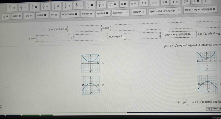 Listem >
tify the graph of p(x)=- 1/3 x^2-2.
。 
。
 
mpare the graph of p to the graph of f(x)=x^2.
The graph of p is a reflection in the x -axis by a factor of □ □ and a
unit(s) □ of the graph of ∫ .
; reflection in the x -axis : reflection in the y -axis # vertical # horizontal : stretch # shrink = translation :: up ; down :: left = right
:: ()
:: :: ::
= 2 :: 3 :: 4 :: 5 :: 6 :: 7 :: 8 ;; 9 :: 10 φ  1/2  ::  1/3  ::  1/4  ::  1/5  :  1/6  :: 1/7   1/8   1/9   1/10 