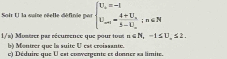 Soit U la suite réelle définie par beginarrayl U_o=-1 U_a+1=frac 4+U_a5-U_a;n∈ Nendarray.
1/a) Montrer par récurrence que pour tout n∈ N, -1≤ U_n≤ 2. 
b) Montrer que la suite U est croissante. 
c) Déduire que U est convergente et donner sa limite.