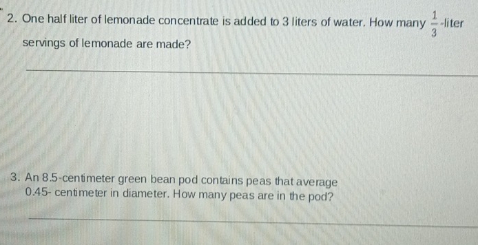 One half liter of lemonade concentrate is added to 3 liters of water. How many  1/3  -li ter 
servings of lemonade are made? 
3. An 8.5-centimeter green bean pod contains peas that average
0.45- centimeter in diameter. How many peas are in the pod?