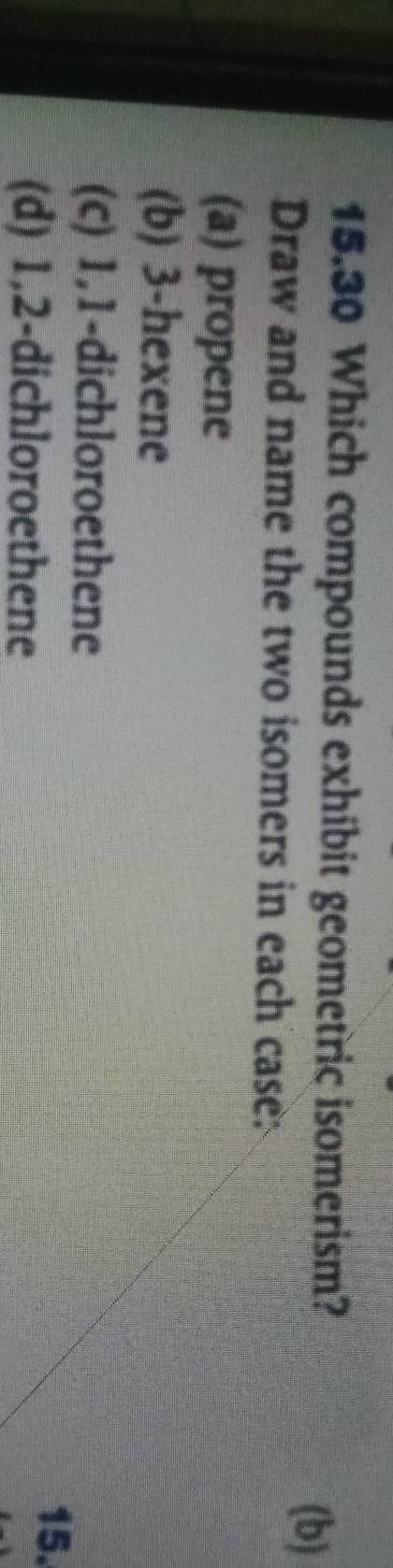 15.30 Which compounds exhibit geometric isomerism?
(b)
Draw and name the two isomers in each case:
(a) propene
(b) 3 -hexene
(c) 1, 1 -dichloroethene
(d) 1, 2 -dichloroethene
15.