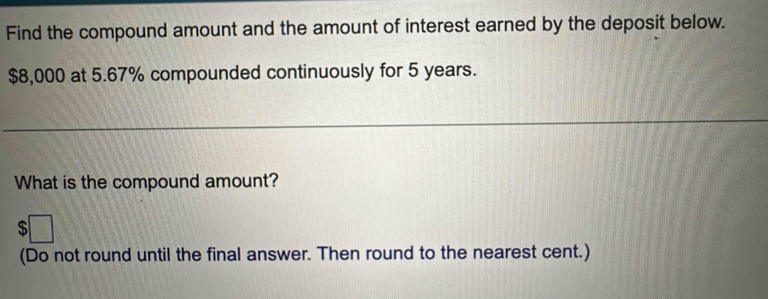 Find the compound amount and the amount of interest earned by the deposit below.
$8,000 at 5.67% compounded continuously for 5 years. 
What is the compound amount? 
(Do not round until the final answer. Then round to the nearest cent.)