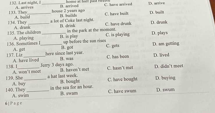 Last night, I _home at half past twelve D. arrive
A. arrives B. arrived C. have arrived
133. They_ house 2 years ago
A. build B. builds C. have built D. built
134. They_ a lot of Coke last night.
A. drank B. drink C. have drunk D. drunk
135. The children _in the park at the moment.
A. playing B. is play C. is playing D. plays
136. Sometimes I_ up before the sun rises
A. get B. got C. gets D. am getting
137. Liz_ here since last year.
A. have lived B. was C. has been D. lived
138. I_ Jerry 3 days ago.
A. won’t meet B. haven’t met C. hasn’t met D. didn’t meet
139. She _a hat last week.
A. buy B. bought C. have bought D. buying
140. They _in the sea for an hour. D. swum
A. swim B. swam C. have swum
6| Page