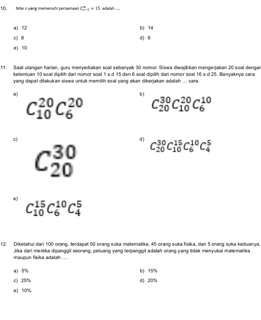 Nilai n yang memenuhi persamaan C_(n-2)^n=15 adalah ....
a) 12 b) 14
c) 8 d) 6
e) 10
11. Saat ulangan harian, guru menyediakan soal sebanyak 30 nomor. Siswa diwajibkan mengerjakan 20 soal dengar
ketentuan 10 soal dipilih dari nomor soal 1 s.d 15 dan 6 soal dipilih dari nomor soal 16 s.d 25. Banyaknya cara
yang dapat dilakukan siswa untuk memilih soal yang akan dikerjakan adalah ... cara.
a)
b)
C_(10)^(20)C_6^(20)
C_(20)^(30)C_(10)^(20)C_6^(10)
c)
d) C_(20)^(30)C_(10)^(15)C_6^(10)C_4^5
C_(20)^(30)
e) C_(10)^(15)C_6^(10)C_4^5
12. Diketahui dari 100 orang, terdapat 50 orang suka matematika, 45 orang suka fisika, dan 5 orang suka keduanya.
Jika dari mereka dipanggil seorang, peluang yang terpanggil adalah orang yang tidak menyukai matematika
maupun fisika adalah ....
a) 5% b) 15%
c) 25% d 20%
e) 10%