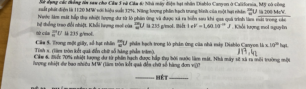 Sử dụng các thông tin sau cho Câu 5 và Câu 6: Nhà máy điện hạt nhân Diablo Canyon ở California, Mỹ có công 
suất phát điện là 1120 MW với hiệu suất 32%. Năng lượng phân hạch trung bình của một hạt nhân _(92)^(235)U là 200 MeV. 
Nước làm mát hấp thụ nhiệt lượng dư từ lò phản ứng và được xả ra biển sau khi qua quá trình làm mát trong các 
hệ thống trao đổi nhiệt. Khối lượng mol của _(92)^(235)U là 235 g/mol. Biết 1 e V=1,60.10^(-19)J Khối lượng mol nguyên 
tử của _(92)^(235)U là 235 g/mol. 
Câu 5. Trong một giây, số hạt nhân _(92)^(235)U phân hạch trong lò phản ứng của nhà máy Diablo Canyon là x.10^(20)hat. 
Tính x. (làm tròn kết quả đến chữ số hàng phần trăm). 
Câu 6. Biết 70% nhiệt lượng dư từ phân hạch được hấp thụ bởi nước làm mát. Nhà máy sẽ xả ra môi trường một 
lượng nhiệt dư bao nhiêu MW (làm tròn kết quả đến chữ số hàng đơn vị)? 
_hét_