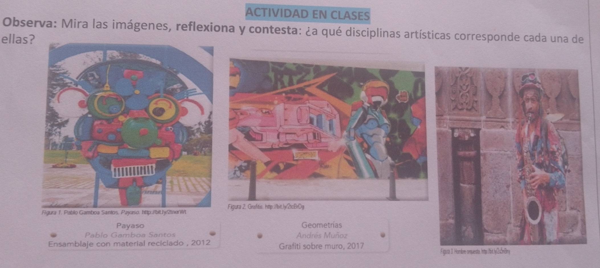 ACTIVIDAD EN CLASES 
Observa: Mira las imágenes, reflexiona y contesta: ¿a qué disciplinas artísticas corresponde cada una de 
ellas? 
Payaso Geometrías 
Pablo Gamboa Santos Andrés Muñoz 
Ensamblaje con material reciclado , 2012 Grafiti sobre muro, 2017 
igura 3. Hombre orquesta