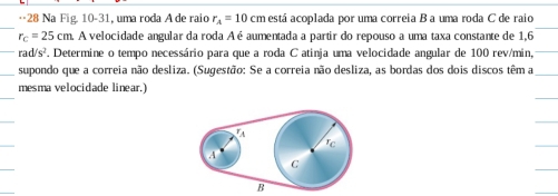 ·28 Na Fig. 10-31, uma roda A de raio r_A=10cm está acoplada por uma correia B a uma roda C de raio
r_c=25cm A velocidade angular da roda A é aumentada a partir do repouso a uma taxa constante de 1,6
rad/s². Determine o tempo necessário para que a roda C atinja uma velocidade angular de 100 rev/min, 
supondo que a correia não desliza. (Sugestão: Se a correia não desliza, as bordas dos dois discos têm a 
mesma velocidade linear,) 
a 
rc 
A 
C 
B