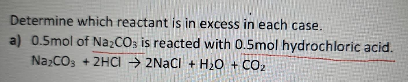 Determine which reactant is in excess in each case. 
a) 0.5mol of Na_2CO_3 is reacted with 0.5mol hydrochloric acid.
Na_2CO_3+2HClto 2NaCl+H_2O+CO_2