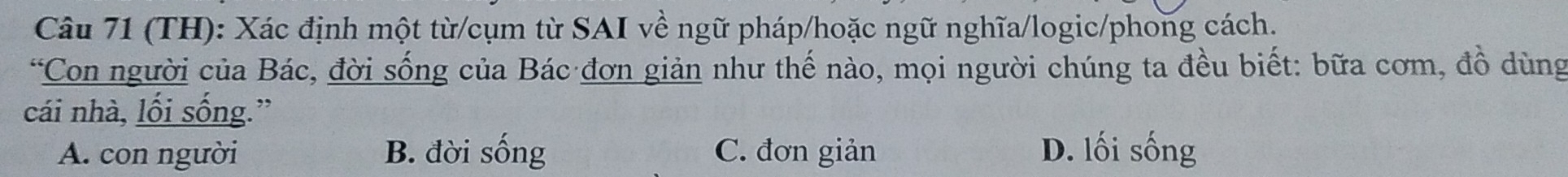 (TH): Xác định một từ/cụm từ SAI về ngữ pháp/hoặc ngữ nghĩa/logic/phong cách.
*Con người của Bác, đời sống của Bác đơn giản như thế nào, mọi người chúng ta đều biết: bữa cơm, đồ dùng
cái nhà, lối sống.”
A. con người B. đời sống C. đơn giản D. lối sống