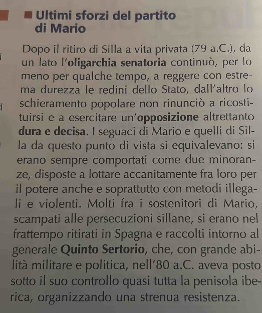 Ultimi sforzi del partito 
di Mario 
Dopo il ritiro di Silla a vita privata (79 a.C.), da 
un lato l'oligarchia senatoria continuò, per lo 
meno per qualche tempo, a reggere con estre- 
ma durezza le redini dello Stato, dall'altro lo 
schieramento popolare non rinunciò a ricosti- 
tuirsi e a esercitare un'opposizione altrettanto 
dura e decisa. I seguaci di Mario e quelli di Sil- 
la da questo punto di vista si equivalevano: si 
erano sempre comportati come due minoran- 
ze, disposte a lottare accanitamente fra loro per 
il potere anche e soprattutto con metodi illega- 
li e violenti. Molti fra i sostenitori di Mario, 
scampati alle persecuzioni sillane, si erano nel 
frattempo ritirati in Spagna e raccolti intorno al 
generale Quinto Sertorio, che, con grande abi- 
lità militare e politica, nell' 80 a.C. aveva posto 
sotto il suo controllo quasi tutta la penisola ibe- 
rica, organizzando una strenua resistenza.