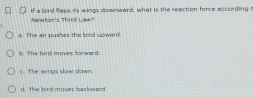 If a bird flaps its wings downward, what is the reaction force according t
Newton's Third Law?
A The air pushes the bird upward.
I the bird moves forward .
the wings slaw down
d the bird moves backward