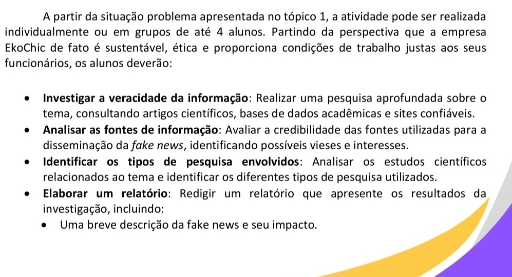 A partir da situação problema apresentada no tópico 1, a atividade pode ser realizada 
individualmente ou em grupos de até 4 alunos. Partindo da perspectiva que a empresa 
EkoChic de fato é sustentável, ética e proporciona condições de trabalho justas aos seus 
funcionários, os alunos deverão: 
Investigar a veracidade da informação: Realizar uma pesquisa aprofundada sobre o 
tema, consultando artigos científicos, bases de dados acadêmicas e sites confiáveis. 
Analisar as fontes de informação: Avaliar a credibilidade das fontes utilizadas para a 
disseminação da fake news, identificando possíveis vieses e interesses. 
Identificar os tipos de pesquisa envolvidos: Analisar os estudos científicos 
relacionados ao tema e identificar os diferentes tipos de pesquisa utilizados. 
Elaborar um relatório: Redigir um relatório que apresente os resultados da 
investigação, incluindo: 
Uma breve descrição da fake news e seu impacto.