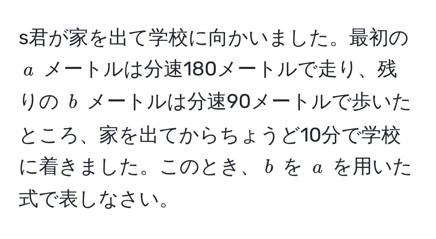 s君が家を出て学校に向かいました。最初の $a$ メートルは分速180メートルで走り、残りの $b$ メートルは分速90メートルで歩いたところ、家を出てからちょうど10分で学校に着きました。このとき、$b$ を $a$ を用いた式で表しなさい。