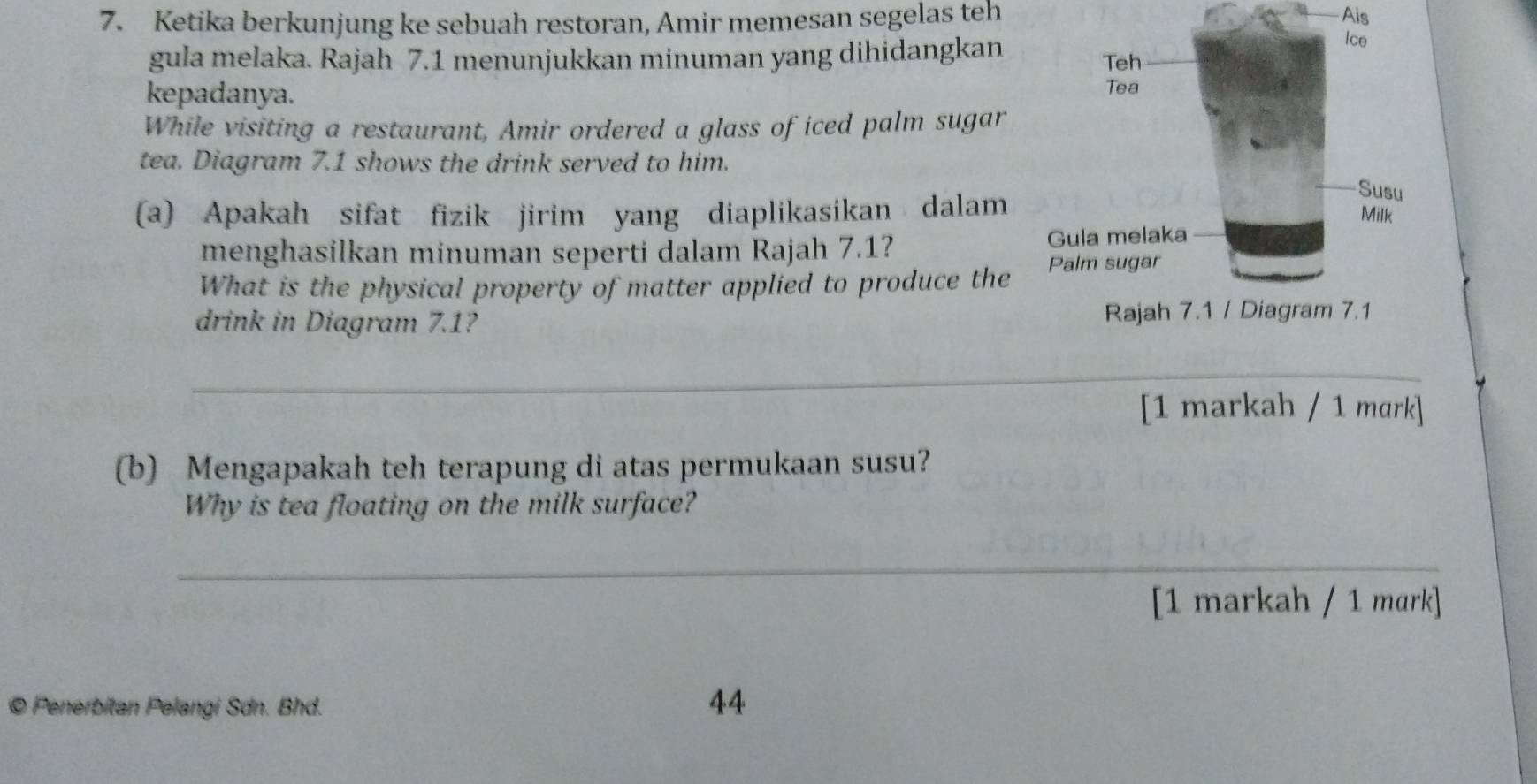 Ketika berkunjung ke sebuah restoran, Amir memesan segelas teh Ais 
gula melaka. Rajah 7.1 menunjukkan minuman yang dihidangkan 
kepadanya. 
While visiting a restaurant, Amir ordered a glass of iced palm sugar 
tea. Diagram 7.1 shows the drink served to him. 
(a) Apakah sifat fizik jirim yang diaplikasikan dalam 
menghasilkan minuman seperti dalam Rajah 7.1? 
What is the physical property of matter applied to produce the 
drink in Diagram 7.1? 
_ 
[1 markah / 1 mark] 
(b) Mengapakah teh terapung di atas permukaan susu? 
Why is tea floating on the milk surface? 
_ 
[1 markah / 1 mɑrk] 
© Penerbitan Pelangi Sdn. Bhd. 
44