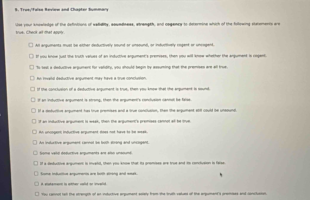 True/False Review and Chapter Summary
Use your knowledge of the definitions of validity, soundness, strength, and cogency to determine which of the following statements are
true. Check all that apply.
All arguments must be either deductively sound or unsound, or inductively cogent or uncogent.
If you know just the truth values of an inductive argument's premises, then you will know whether the argument is cogent.
To test a deductive argument for validity, you should begin by assuming that the premises are all true.
An invalid deductive argument may have a true conclusion.
If the conclusion of a deductive argument is true, then you know that the argument is sound.
If an inductive argument is strong, then the argument's conclusion cannot be false.
If a deductive argument has true premises and a true conclusion, then the argument still could be unsound.
If an inductive argument is weak, then the argument's premises cannot all be true.
An uncogent inductive argument does not have to be weak.
An inductive argument cannot be both strong and uncogent.
Some valid deductive arguments are also unsound.
If a deductive argument is invalid, then you know that its premises are true and its conclusion is faise.
Some inductive arguments are both strong and weak.
A statement is either valid or invalid.
You cannot tell the strength of an inductive argument solely from the truth values of the argument's premises and conclusion.