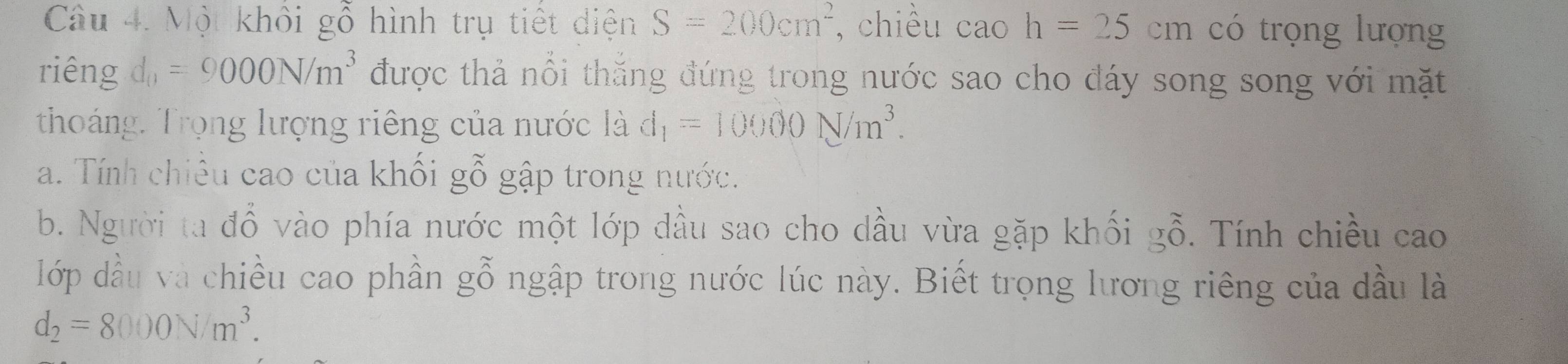 Một khôi gỗ hình trụ tiết diện S=200cm^2 , chiều cao h=25cm có trọng lượng 
riêng d_0=9000N/m^3 được thả nổi thắng đứng trong nước sao cho đáy song song với mặt 
thoáng. Trọng lượng riêng của nước là d_1=10000N/m^3. 
a. Tính chiều cao của khối gỗ gập trong nước. 
b. Người ta đổ vào phía nước một lớp dầu sao cho dầu vừa gặp khối gỗ. Tính chiều cao 
lớp đầu và chiều cao phần gỗ ngập trong nước lúc này. Biết trọng lương riêng của dầu là
d_2=8000N/m^3.