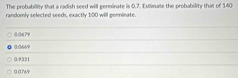 The probability that a radish seed will germinate is 0.7. Estimate the probability that of 140
randomly selected seeds, exactly 100 will germinate.
0.0679
0.0669
0.9331
0.0769