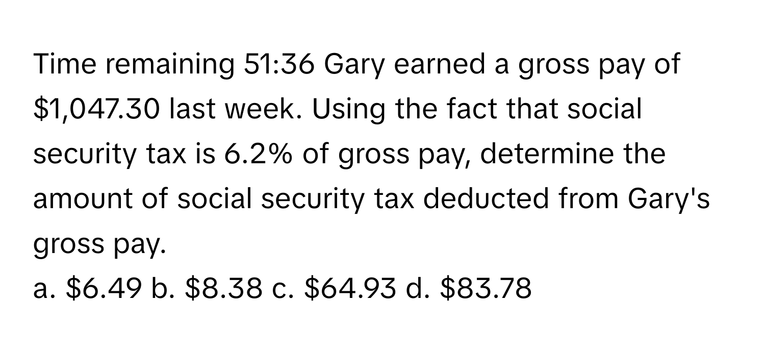 Time remaining 51:36 Gary earned a gross pay of $1,047.30 last week. Using the fact that social security tax is 6.2% of gross pay, determine the amount of social security tax deducted from Gary's gross pay.

a. $6.49  b. $8.38  c. $64.93  d. $83.78